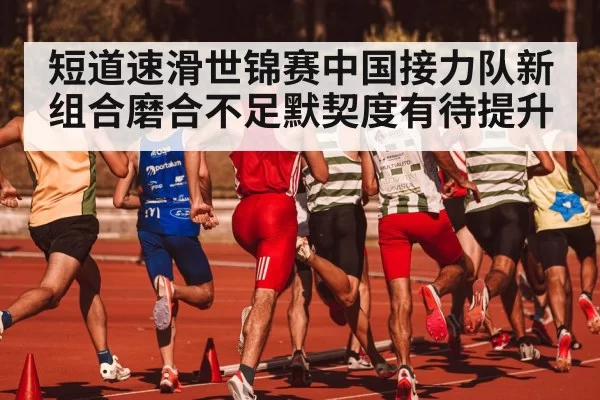 短道速滑世锦赛中国接力队新组合磨合不足默契度有待提升