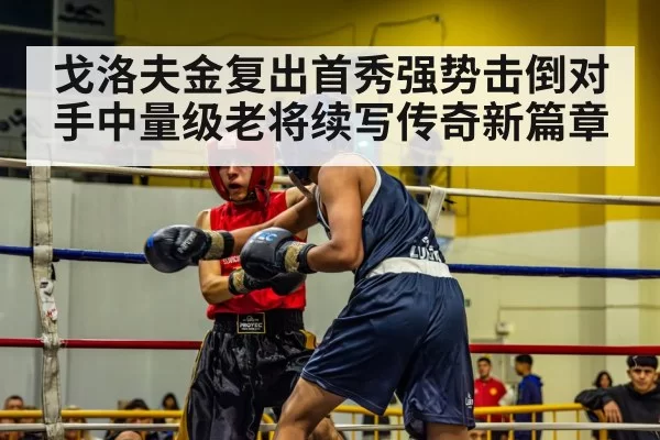 戈洛夫金复出首秀强势击倒对手中量级老将续写传奇新篇章