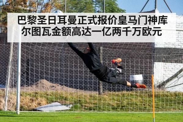 巴黎圣日耳曼正式报价皇马门神库尔图瓦金额高达一亿两千万欧元